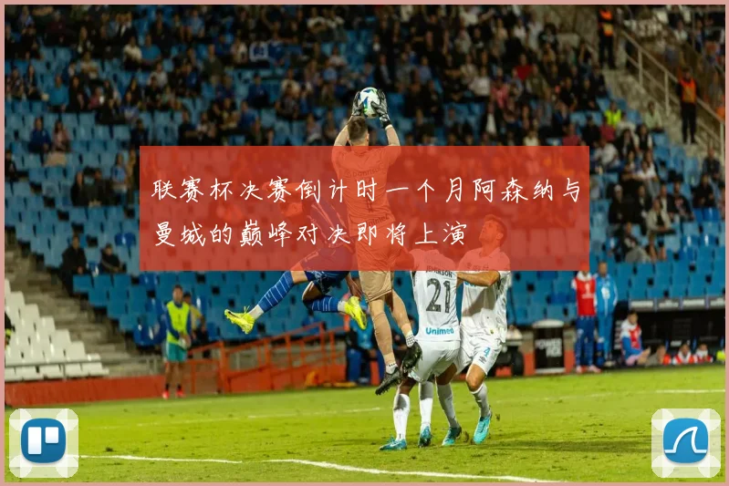 联赛杯决赛倒计时一个月阿森纳与曼城的巅峰对决即将上演