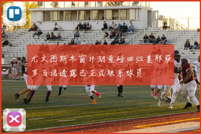 尤文图斯冬窗计划重磅回归基耶萨罗马诺透露已正式联系球员