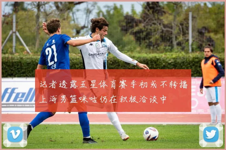记者透露五星体育赛季初或不转播上海男篮咪咕仍在积极洽谈中