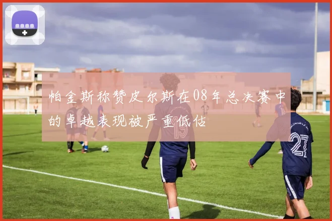 帕金斯称赞皮尔斯在08年总决赛中的卓越表现被严重低估
